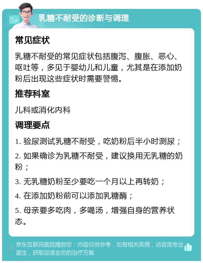 乳糖不耐受的诊断与调理 常见症状 乳糖不耐受的常见症状包括腹泻、腹胀、恶心、呕吐等，多见于婴幼儿和儿童，尤其是在添加奶粉后出现这些症状时需要警惕。 推荐科室 儿科或消化内科 调理要点 1. 验尿测试乳糖不耐受，吃奶粉后半小时测尿； 2. 如果确诊为乳糖不耐受，建议换用无乳糖的奶粉； 3. 无乳糖奶粉至少要吃一个月以上再转奶； 4. 在添加奶粉前可以添加乳糖酶； 5. 母亲要多吃肉，多喝汤，增强自身的营养状态。