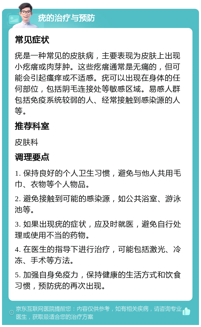 疣的治疗与预防 常见症状 疣是一种常见的皮肤病，主要表现为皮肤上出现小疙瘩或肉芽肿。这些疙瘩通常是无痛的，但可能会引起瘙痒或不适感。疣可以出现在身体的任何部位，包括阴毛连接处等敏感区域。易感人群包括免疫系统较弱的人、经常接触到感染源的人等。 推荐科室 皮肤科 调理要点 1. 保持良好的个人卫生习惯，避免与他人共用毛巾、衣物等个人物品。 2. 避免接触到可能的感染源，如公共浴室、游泳池等。 3. 如果出现疣的症状，应及时就医，避免自行处理或使用不当的药物。 4. 在医生的指导下进行治疗，可能包括激光、冷冻、手术等方法。 5. 加强自身免疫力，保持健康的生活方式和饮食习惯，预防疣的再次出现。