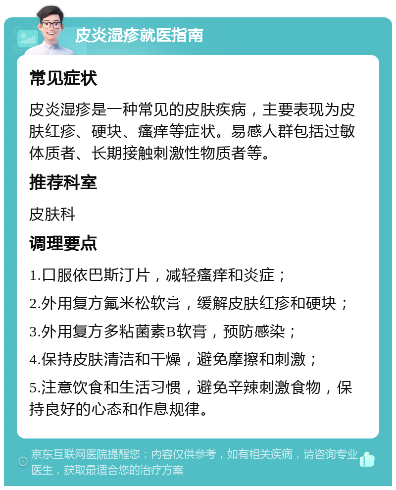 皮炎湿疹就医指南 常见症状 皮炎湿疹是一种常见的皮肤疾病，主要表现为皮肤红疹、硬块、瘙痒等症状。易感人群包括过敏体质者、长期接触刺激性物质者等。 推荐科室 皮肤科 调理要点 1.口服依巴斯汀片，减轻瘙痒和炎症； 2.外用复方氟米松软膏，缓解皮肤红疹和硬块； 3.外用复方多粘菌素B软膏，预防感染； 4.保持皮肤清洁和干燥，避免摩擦和刺激； 5.注意饮食和生活习惯，避免辛辣刺激食物，保持良好的心态和作息规律。