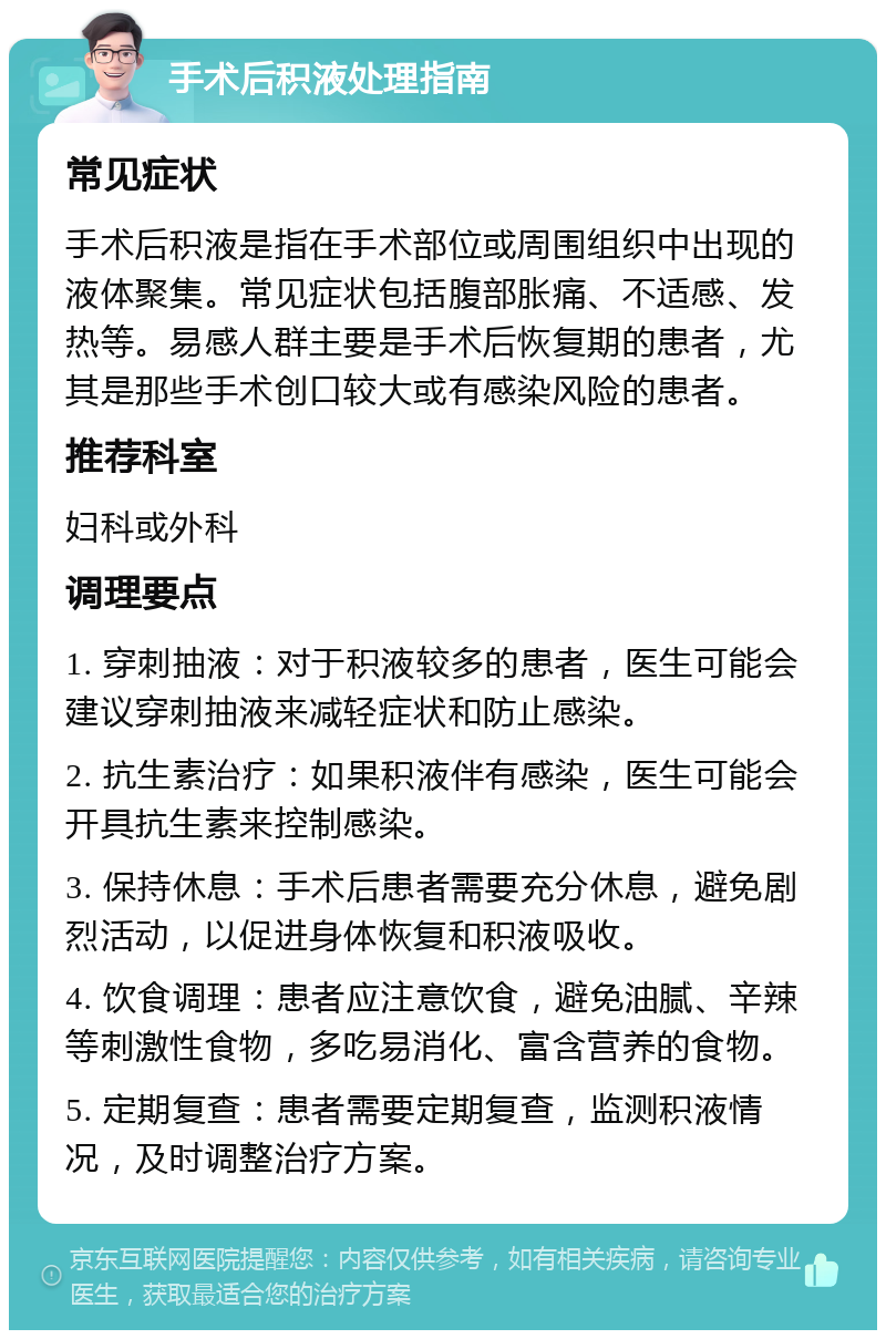 手术后积液处理指南 常见症状 手术后积液是指在手术部位或周围组织中出现的液体聚集。常见症状包括腹部胀痛、不适感、发热等。易感人群主要是手术后恢复期的患者，尤其是那些手术创口较大或有感染风险的患者。 推荐科室 妇科或外科 调理要点 1. 穿刺抽液：对于积液较多的患者，医生可能会建议穿刺抽液来减轻症状和防止感染。 2. 抗生素治疗：如果积液伴有感染，医生可能会开具抗生素来控制感染。 3. 保持休息：手术后患者需要充分休息，避免剧烈活动，以促进身体恢复和积液吸收。 4. 饮食调理：患者应注意饮食，避免油腻、辛辣等刺激性食物，多吃易消化、富含营养的食物。 5. 定期复查：患者需要定期复查，监测积液情况，及时调整治疗方案。