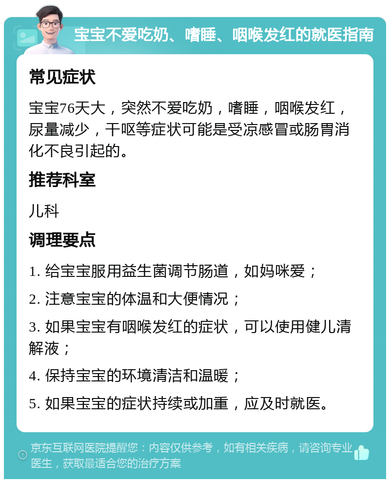 宝宝不爱吃奶、嗜睡、咽喉发红的就医指南 常见症状 宝宝76天大，突然不爱吃奶，嗜睡，咽喉发红，尿量减少，干呕等症状可能是受凉感冒或肠胃消化不良引起的。 推荐科室 儿科 调理要点 1. 给宝宝服用益生菌调节肠道，如妈咪爱； 2. 注意宝宝的体温和大便情况； 3. 如果宝宝有咽喉发红的症状，可以使用健儿清解液； 4. 保持宝宝的环境清洁和温暖； 5. 如果宝宝的症状持续或加重，应及时就医。