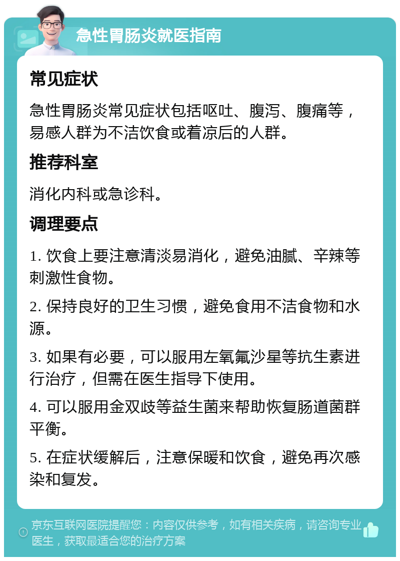 急性胃肠炎就医指南 常见症状 急性胃肠炎常见症状包括呕吐、腹泻、腹痛等，易感人群为不洁饮食或着凉后的人群。 推荐科室 消化内科或急诊科。 调理要点 1. 饮食上要注意清淡易消化，避免油腻、辛辣等刺激性食物。 2. 保持良好的卫生习惯，避免食用不洁食物和水源。 3. 如果有必要，可以服用左氧氟沙星等抗生素进行治疗，但需在医生指导下使用。 4. 可以服用金双歧等益生菌来帮助恢复肠道菌群平衡。 5. 在症状缓解后，注意保暖和饮食，避免再次感染和复发。