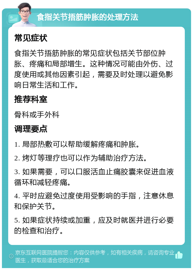 食指关节捂筋肿胀的处理方法 常见症状 食指关节捂筋肿胀的常见症状包括关节部位肿胀、疼痛和局部增生。这种情况可能由外伤、过度使用或其他因素引起，需要及时处理以避免影响日常生活和工作。 推荐科室 骨科或手外科 调理要点 1. 局部热敷可以帮助缓解疼痛和肿胀。 2. 烤灯等理疗也可以作为辅助治疗方法。 3. 如果需要，可以口服活血止痛胶囊来促进血液循环和减轻疼痛。 4. 平时应避免过度使用受影响的手指，注意休息和保护关节。 5. 如果症状持续或加重，应及时就医并进行必要的检查和治疗。