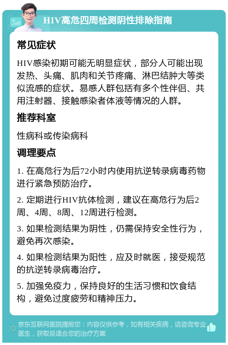 HIV高危四周检测阴性排除指南 常见症状 HIV感染初期可能无明显症状，部分人可能出现发热、头痛、肌肉和关节疼痛、淋巴结肿大等类似流感的症状。易感人群包括有多个性伴侣、共用注射器、接触感染者体液等情况的人群。 推荐科室 性病科或传染病科 调理要点 1. 在高危行为后72小时内使用抗逆转录病毒药物进行紧急预防治疗。 2. 定期进行HIV抗体检测，建议在高危行为后2周、4周、8周、12周进行检测。 3. 如果检测结果为阴性，仍需保持安全性行为，避免再次感染。 4. 如果检测结果为阳性，应及时就医，接受规范的抗逆转录病毒治疗。 5. 加强免疫力，保持良好的生活习惯和饮食结构，避免过度疲劳和精神压力。