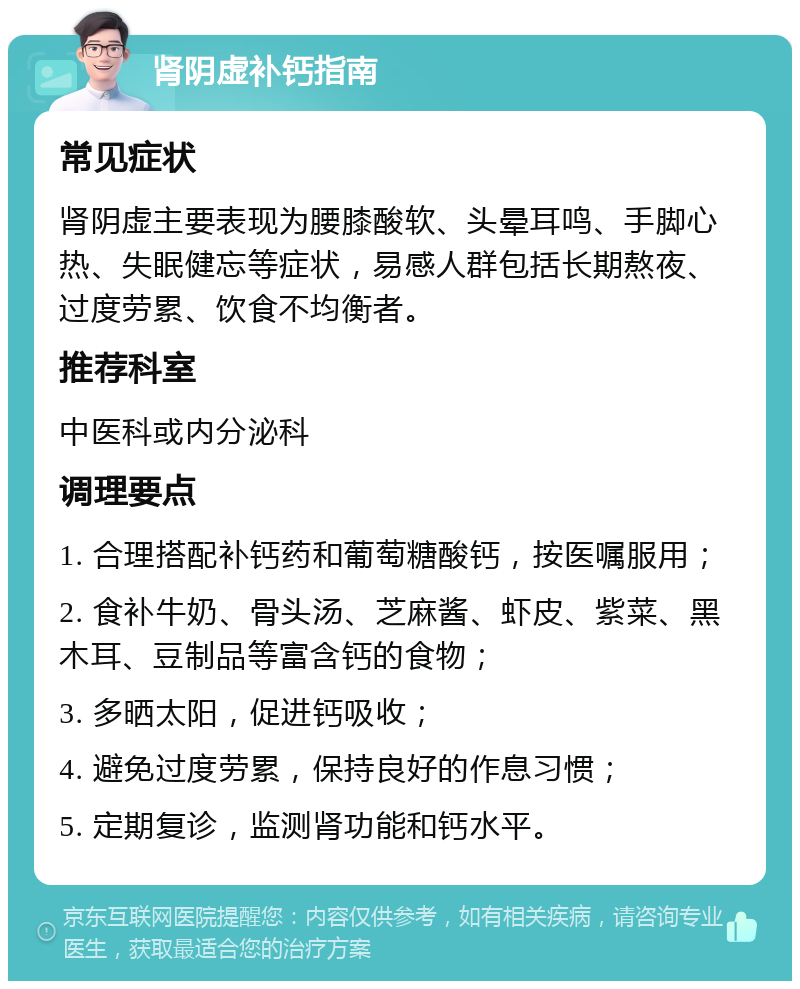 肾阴虚补钙指南 常见症状 肾阴虚主要表现为腰膝酸软、头晕耳鸣、手脚心热、失眠健忘等症状，易感人群包括长期熬夜、过度劳累、饮食不均衡者。 推荐科室 中医科或内分泌科 调理要点 1. 合理搭配补钙药和葡萄糖酸钙，按医嘱服用； 2. 食补牛奶、骨头汤、芝麻酱、虾皮、紫菜、黑木耳、豆制品等富含钙的食物； 3. 多晒太阳，促进钙吸收； 4. 避免过度劳累，保持良好的作息习惯； 5. 定期复诊，监测肾功能和钙水平。