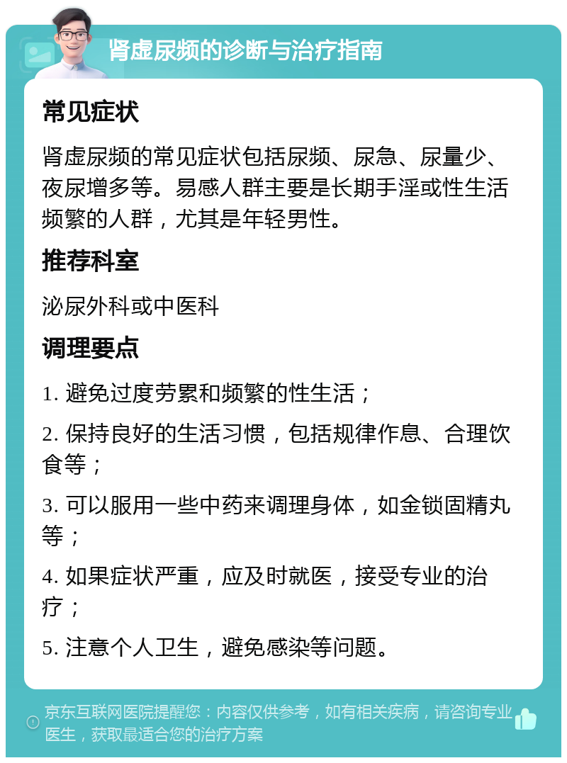 肾虚尿频的诊断与治疗指南 常见症状 肾虚尿频的常见症状包括尿频、尿急、尿量少、夜尿增多等。易感人群主要是长期手淫或性生活频繁的人群，尤其是年轻男性。 推荐科室 泌尿外科或中医科 调理要点 1. 避免过度劳累和频繁的性生活； 2. 保持良好的生活习惯，包括规律作息、合理饮食等； 3. 可以服用一些中药来调理身体，如金锁固精丸等； 4. 如果症状严重，应及时就医，接受专业的治疗； 5. 注意个人卫生，避免感染等问题。