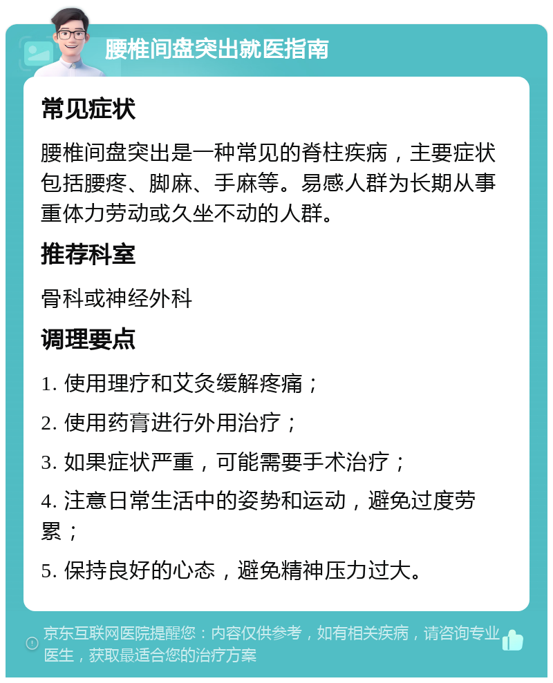 腰椎间盘突出就医指南 常见症状 腰椎间盘突出是一种常见的脊柱疾病，主要症状包括腰疼、脚麻、手麻等。易感人群为长期从事重体力劳动或久坐不动的人群。 推荐科室 骨科或神经外科 调理要点 1. 使用理疗和艾灸缓解疼痛； 2. 使用药膏进行外用治疗； 3. 如果症状严重，可能需要手术治疗； 4. 注意日常生活中的姿势和运动，避免过度劳累； 5. 保持良好的心态，避免精神压力过大。