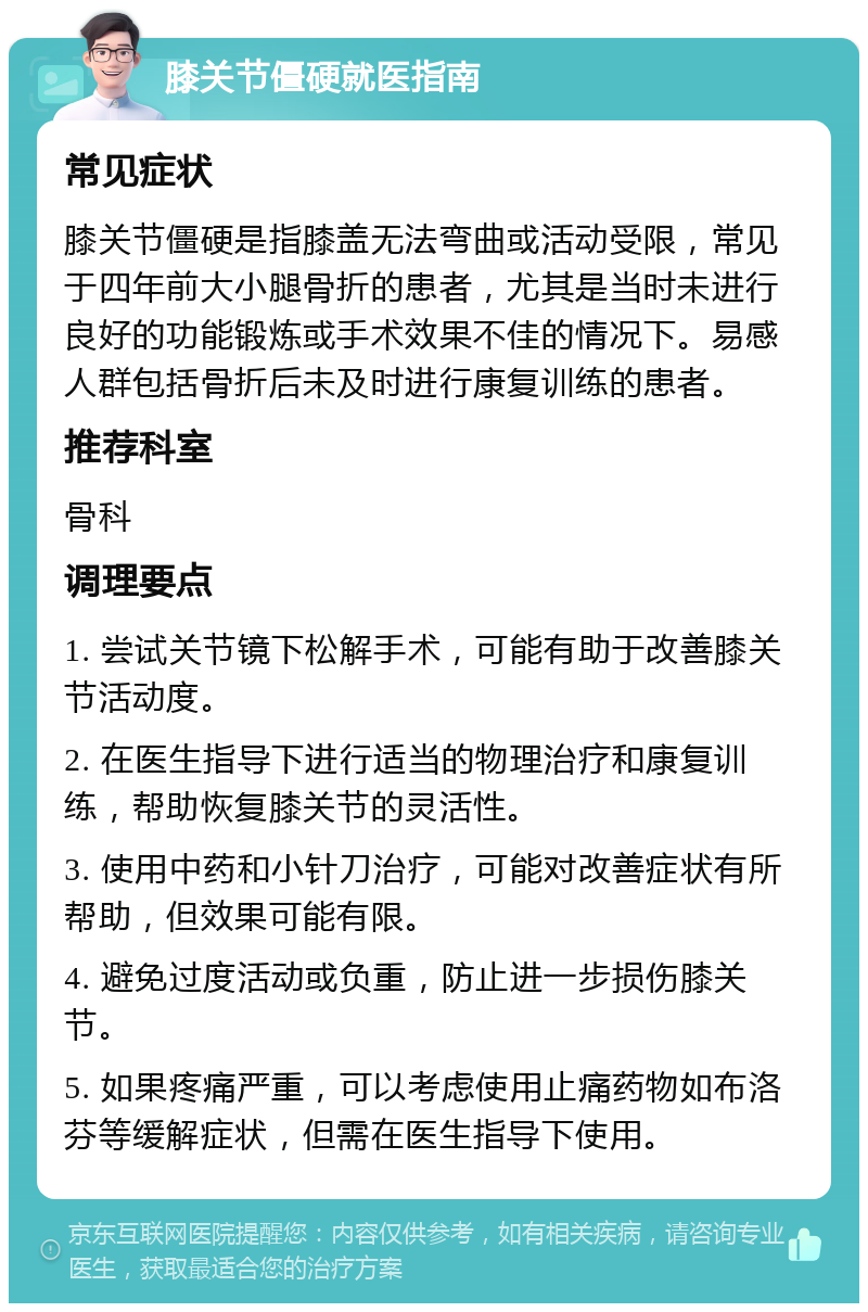 膝关节僵硬就医指南 常见症状 膝关节僵硬是指膝盖无法弯曲或活动受限，常见于四年前大小腿骨折的患者，尤其是当时未进行良好的功能锻炼或手术效果不佳的情况下。易感人群包括骨折后未及时进行康复训练的患者。 推荐科室 骨科 调理要点 1. 尝试关节镜下松解手术，可能有助于改善膝关节活动度。 2. 在医生指导下进行适当的物理治疗和康复训练，帮助恢复膝关节的灵活性。 3. 使用中药和小针刀治疗，可能对改善症状有所帮助，但效果可能有限。 4. 避免过度活动或负重，防止进一步损伤膝关节。 5. 如果疼痛严重，可以考虑使用止痛药物如布洛芬等缓解症状，但需在医生指导下使用。