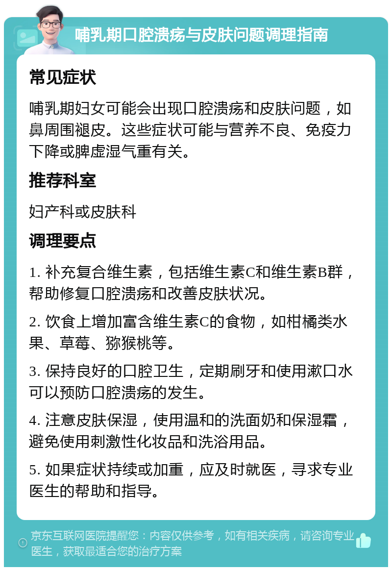 哺乳期口腔溃疡与皮肤问题调理指南 常见症状 哺乳期妇女可能会出现口腔溃疡和皮肤问题，如鼻周围褪皮。这些症状可能与营养不良、免疫力下降或脾虚湿气重有关。 推荐科室 妇产科或皮肤科 调理要点 1. 补充复合维生素，包括维生素C和维生素B群，帮助修复口腔溃疡和改善皮肤状况。 2. 饮食上增加富含维生素C的食物，如柑橘类水果、草莓、猕猴桃等。 3. 保持良好的口腔卫生，定期刷牙和使用漱口水可以预防口腔溃疡的发生。 4. 注意皮肤保湿，使用温和的洗面奶和保湿霜，避免使用刺激性化妆品和洗浴用品。 5. 如果症状持续或加重，应及时就医，寻求专业医生的帮助和指导。