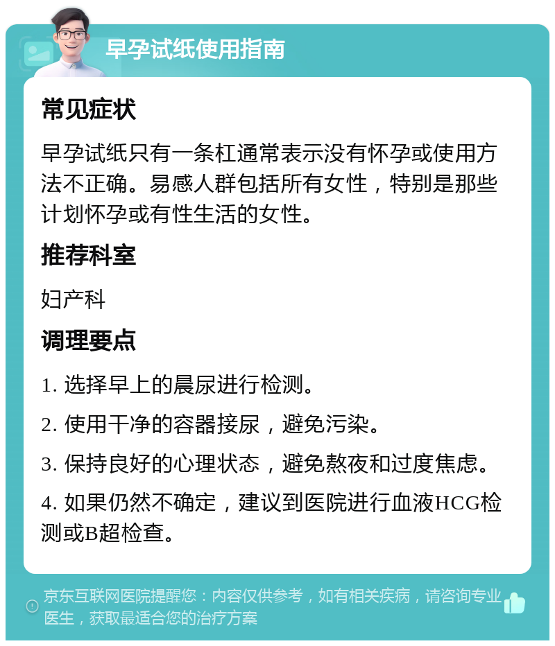 早孕试纸使用指南 常见症状 早孕试纸只有一条杠通常表示没有怀孕或使用方法不正确。易感人群包括所有女性，特别是那些计划怀孕或有性生活的女性。 推荐科室 妇产科 调理要点 1. 选择早上的晨尿进行检测。 2. 使用干净的容器接尿，避免污染。 3. 保持良好的心理状态，避免熬夜和过度焦虑。 4. 如果仍然不确定，建议到医院进行血液HCG检测或B超检查。