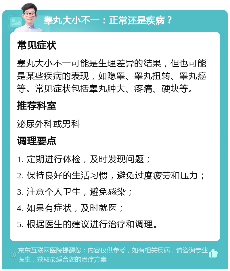 睾丸大小不一：正常还是疾病？ 常见症状 睾丸大小不一可能是生理差异的结果，但也可能是某些疾病的表现，如隐睾、睾丸扭转、睾丸癌等。常见症状包括睾丸肿大、疼痛、硬块等。 推荐科室 泌尿外科或男科 调理要点 1. 定期进行体检，及时发现问题； 2. 保持良好的生活习惯，避免过度疲劳和压力； 3. 注意个人卫生，避免感染； 4. 如果有症状，及时就医； 5. 根据医生的建议进行治疗和调理。