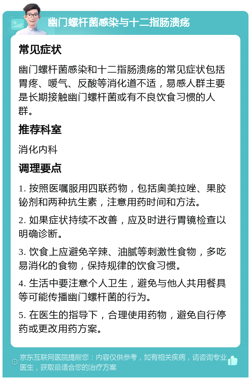 幽门螺杆菌感染与十二指肠溃疡 常见症状 幽门螺杆菌感染和十二指肠溃疡的常见症状包括胃疼、嗳气、反酸等消化道不适，易感人群主要是长期接触幽门螺杆菌或有不良饮食习惯的人群。 推荐科室 消化内科 调理要点 1. 按照医嘱服用四联药物，包括奥美拉唑、果胶铋剂和两种抗生素，注意用药时间和方法。 2. 如果症状持续不改善，应及时进行胃镜检查以明确诊断。 3. 饮食上应避免辛辣、油腻等刺激性食物，多吃易消化的食物，保持规律的饮食习惯。 4. 生活中要注意个人卫生，避免与他人共用餐具等可能传播幽门螺杆菌的行为。 5. 在医生的指导下，合理使用药物，避免自行停药或更改用药方案。