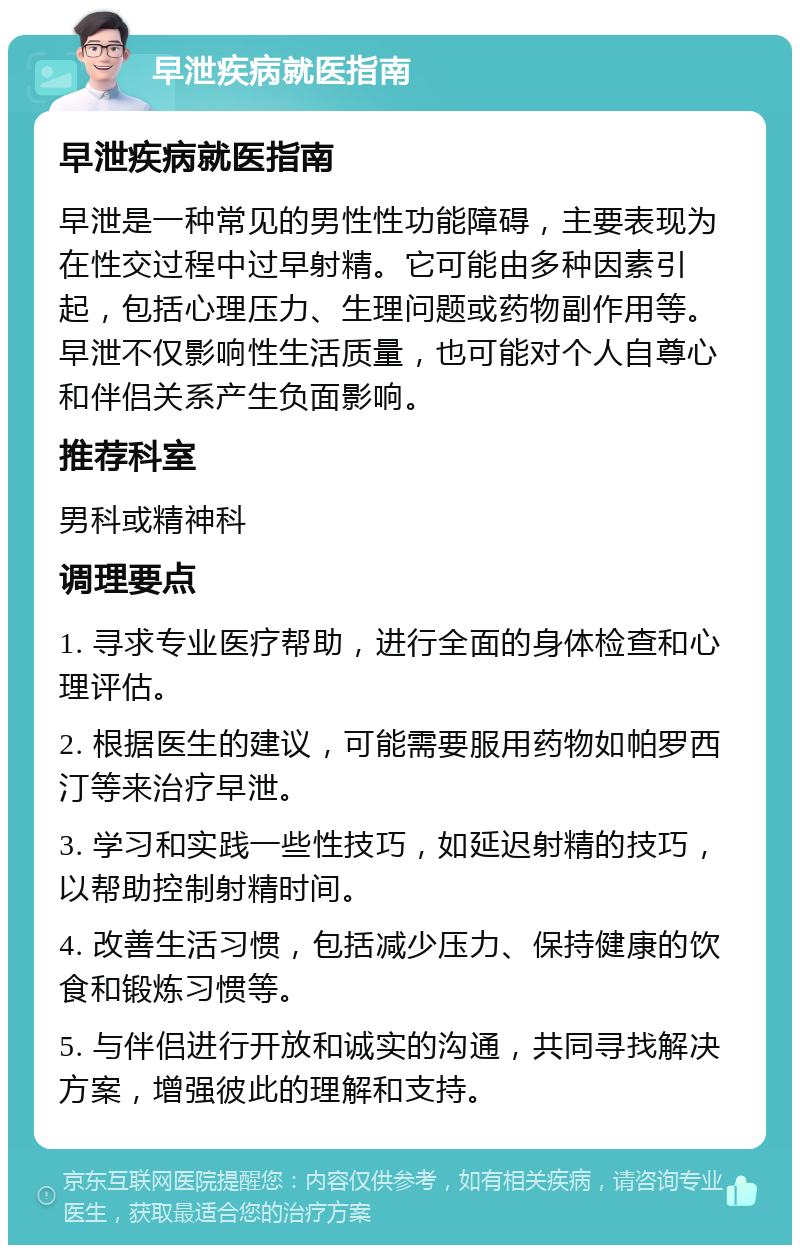 早泄疾病就医指南 早泄疾病就医指南 早泄是一种常见的男性性功能障碍，主要表现为在性交过程中过早射精。它可能由多种因素引起，包括心理压力、生理问题或药物副作用等。早泄不仅影响性生活质量，也可能对个人自尊心和伴侣关系产生负面影响。 推荐科室 男科或精神科 调理要点 1. 寻求专业医疗帮助，进行全面的身体检查和心理评估。 2. 根据医生的建议，可能需要服用药物如帕罗西汀等来治疗早泄。 3. 学习和实践一些性技巧，如延迟射精的技巧，以帮助控制射精时间。 4. 改善生活习惯，包括减少压力、保持健康的饮食和锻炼习惯等。 5. 与伴侣进行开放和诚实的沟通，共同寻找解决方案，增强彼此的理解和支持。