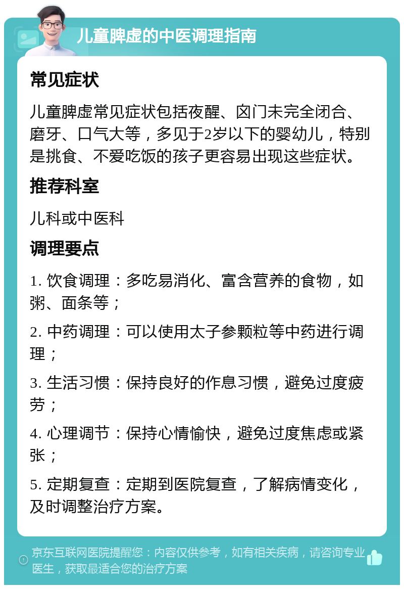 儿童脾虚的中医调理指南 常见症状 儿童脾虚常见症状包括夜醒、囟门未完全闭合、磨牙、口气大等，多见于2岁以下的婴幼儿，特别是挑食、不爱吃饭的孩子更容易出现这些症状。 推荐科室 儿科或中医科 调理要点 1. 饮食调理：多吃易消化、富含营养的食物，如粥、面条等； 2. 中药调理：可以使用太子参颗粒等中药进行调理； 3. 生活习惯：保持良好的作息习惯，避免过度疲劳； 4. 心理调节：保持心情愉快，避免过度焦虑或紧张； 5. 定期复查：定期到医院复查，了解病情变化，及时调整治疗方案。