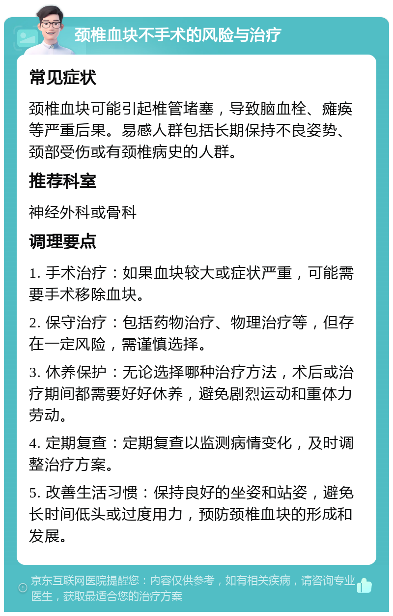 颈椎血块不手术的风险与治疗 常见症状 颈椎血块可能引起椎管堵塞，导致脑血栓、瘫痪等严重后果。易感人群包括长期保持不良姿势、颈部受伤或有颈椎病史的人群。 推荐科室 神经外科或骨科 调理要点 1. 手术治疗：如果血块较大或症状严重，可能需要手术移除血块。 2. 保守治疗：包括药物治疗、物理治疗等，但存在一定风险，需谨慎选择。 3. 休养保护：无论选择哪种治疗方法，术后或治疗期间都需要好好休养，避免剧烈运动和重体力劳动。 4. 定期复查：定期复查以监测病情变化，及时调整治疗方案。 5. 改善生活习惯：保持良好的坐姿和站姿，避免长时间低头或过度用力，预防颈椎血块的形成和发展。