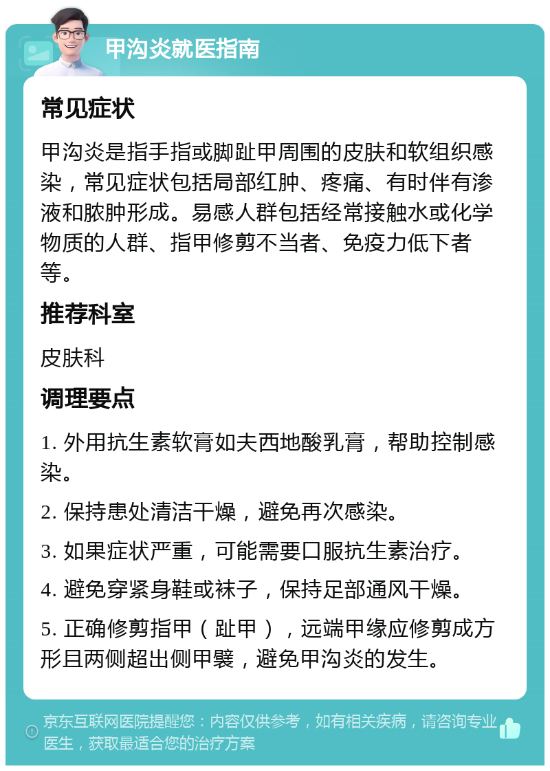 甲沟炎就医指南 常见症状 甲沟炎是指手指或脚趾甲周围的皮肤和软组织感染，常见症状包括局部红肿、疼痛、有时伴有渗液和脓肿形成。易感人群包括经常接触水或化学物质的人群、指甲修剪不当者、免疫力低下者等。 推荐科室 皮肤科 调理要点 1. 外用抗生素软膏如夫西地酸乳膏，帮助控制感染。 2. 保持患处清洁干燥，避免再次感染。 3. 如果症状严重，可能需要口服抗生素治疗。 4. 避免穿紧身鞋或袜子，保持足部通风干燥。 5. 正确修剪指甲（趾甲），远端甲缘应修剪成方形且两侧超出侧甲襞，避免甲沟炎的发生。