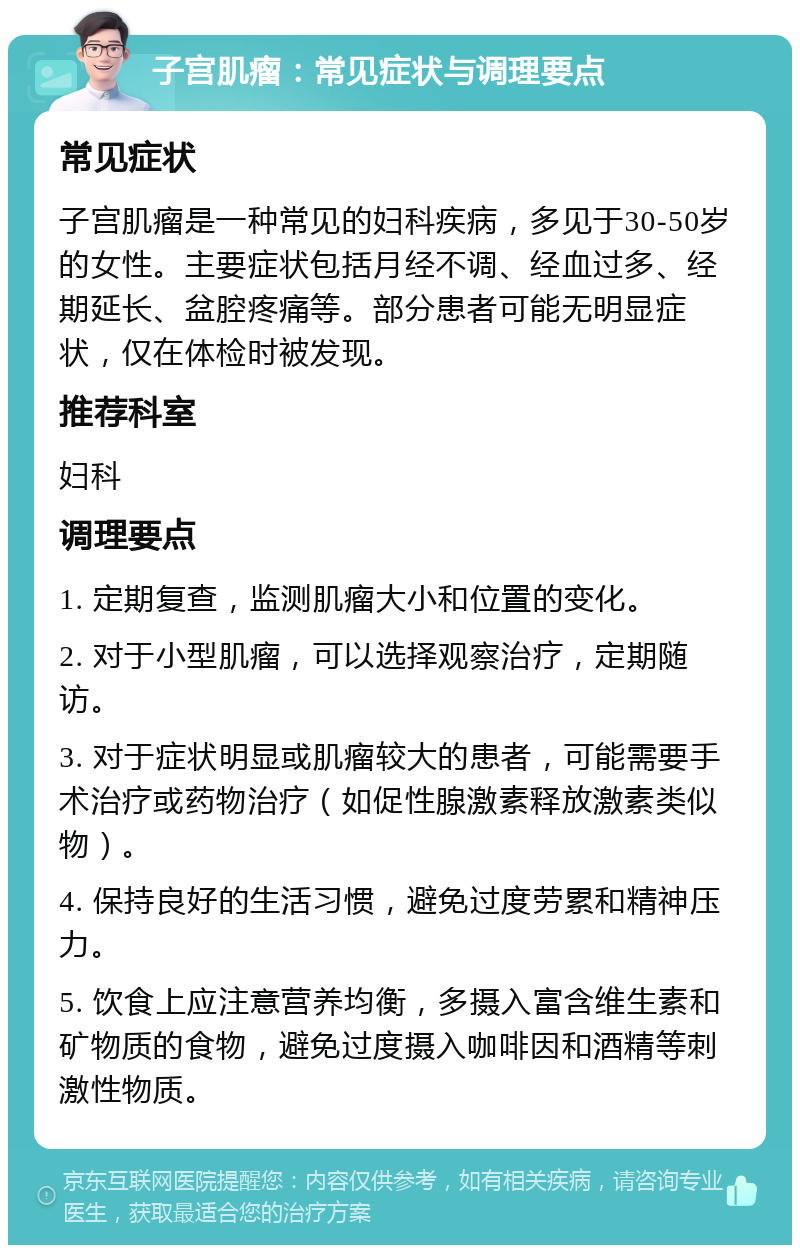 子宫肌瘤：常见症状与调理要点 常见症状 子宫肌瘤是一种常见的妇科疾病，多见于30-50岁的女性。主要症状包括月经不调、经血过多、经期延长、盆腔疼痛等。部分患者可能无明显症状，仅在体检时被发现。 推荐科室 妇科 调理要点 1. 定期复查，监测肌瘤大小和位置的变化。 2. 对于小型肌瘤，可以选择观察治疗，定期随访。 3. 对于症状明显或肌瘤较大的患者，可能需要手术治疗或药物治疗（如促性腺激素释放激素类似物）。 4. 保持良好的生活习惯，避免过度劳累和精神压力。 5. 饮食上应注意营养均衡，多摄入富含维生素和矿物质的食物，避免过度摄入咖啡因和酒精等刺激性物质。