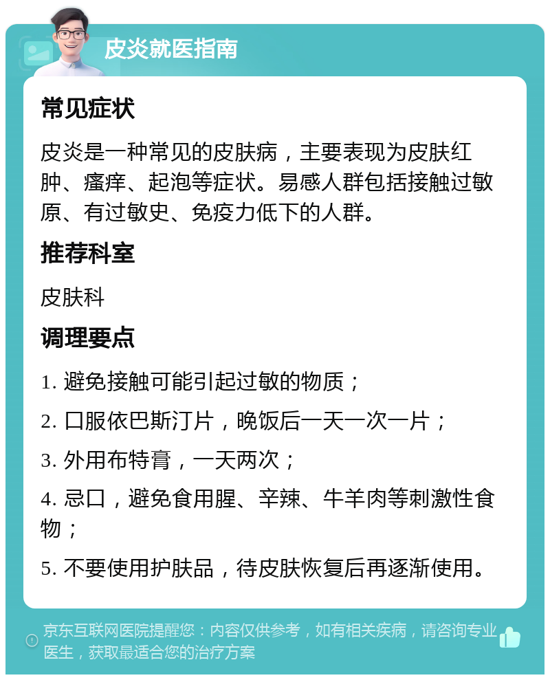 皮炎就医指南 常见症状 皮炎是一种常见的皮肤病，主要表现为皮肤红肿、瘙痒、起泡等症状。易感人群包括接触过敏原、有过敏史、免疫力低下的人群。 推荐科室 皮肤科 调理要点 1. 避免接触可能引起过敏的物质； 2. 口服依巴斯汀片，晚饭后一天一次一片； 3. 外用布特膏，一天两次； 4. 忌口，避免食用腥、辛辣、牛羊肉等刺激性食物； 5. 不要使用护肤品，待皮肤恢复后再逐渐使用。