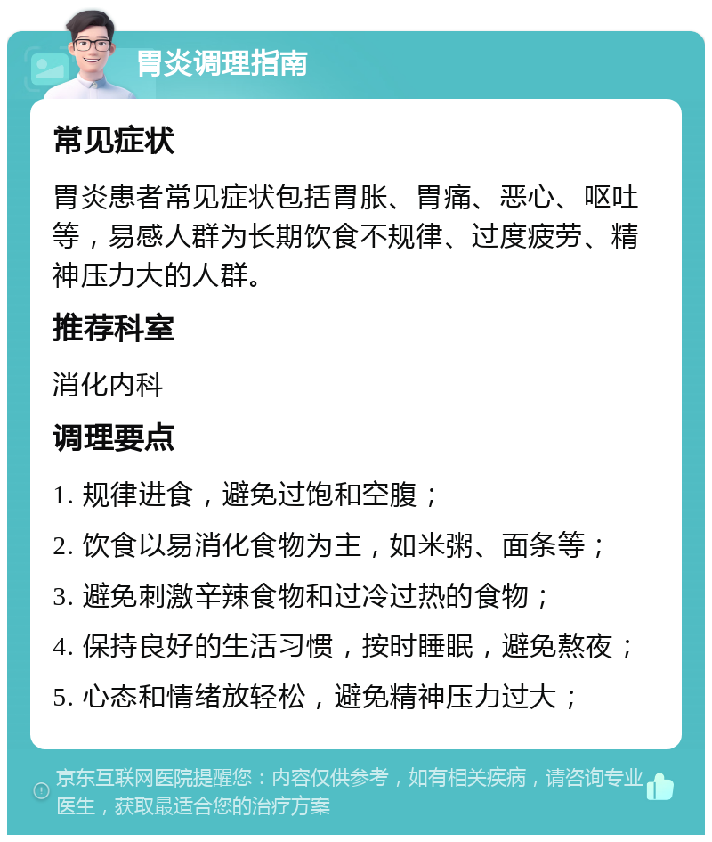 胃炎调理指南 常见症状 胃炎患者常见症状包括胃胀、胃痛、恶心、呕吐等，易感人群为长期饮食不规律、过度疲劳、精神压力大的人群。 推荐科室 消化内科 调理要点 1. 规律进食，避免过饱和空腹； 2. 饮食以易消化食物为主，如米粥、面条等； 3. 避免刺激辛辣食物和过冷过热的食物； 4. 保持良好的生活习惯，按时睡眠，避免熬夜； 5. 心态和情绪放轻松，避免精神压力过大；