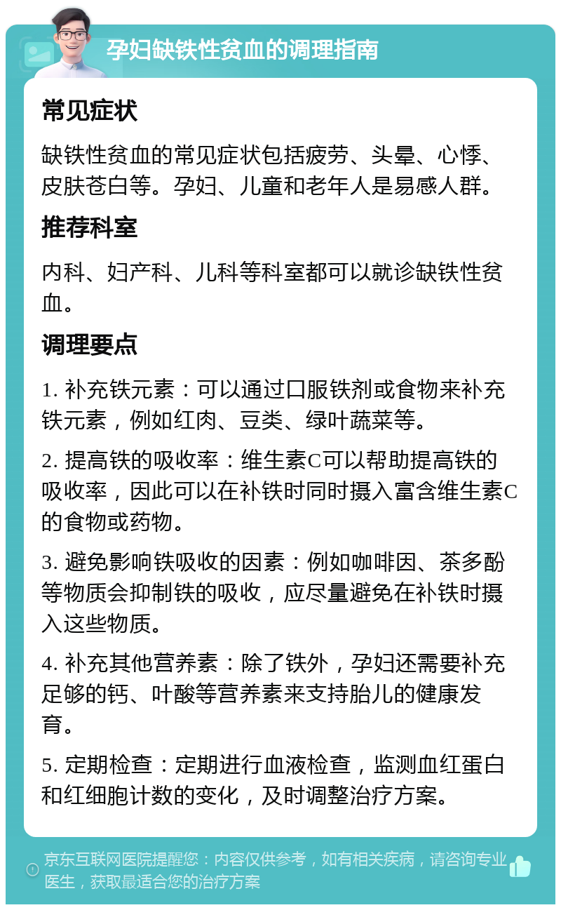 孕妇缺铁性贫血的调理指南 常见症状 缺铁性贫血的常见症状包括疲劳、头晕、心悸、皮肤苍白等。孕妇、儿童和老年人是易感人群。 推荐科室 内科、妇产科、儿科等科室都可以就诊缺铁性贫血。 调理要点 1. 补充铁元素：可以通过口服铁剂或食物来补充铁元素，例如红肉、豆类、绿叶蔬菜等。 2. 提高铁的吸收率：维生素C可以帮助提高铁的吸收率，因此可以在补铁时同时摄入富含维生素C的食物或药物。 3. 避免影响铁吸收的因素：例如咖啡因、茶多酚等物质会抑制铁的吸收，应尽量避免在补铁时摄入这些物质。 4. 补充其他营养素：除了铁外，孕妇还需要补充足够的钙、叶酸等营养素来支持胎儿的健康发育。 5. 定期检查：定期进行血液检查，监测血红蛋白和红细胞计数的变化，及时调整治疗方案。