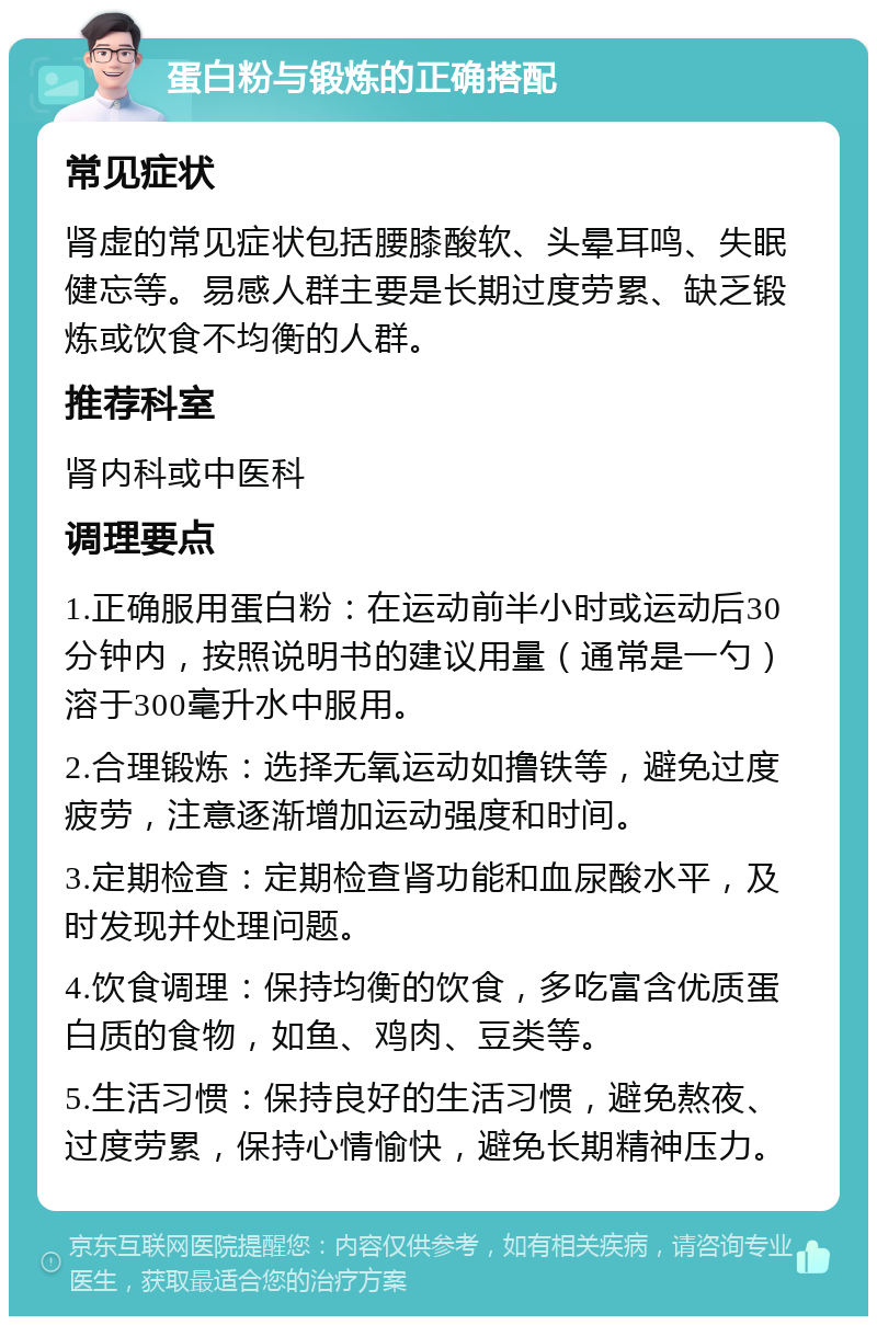 蛋白粉与锻炼的正确搭配 常见症状 肾虚的常见症状包括腰膝酸软、头晕耳鸣、失眠健忘等。易感人群主要是长期过度劳累、缺乏锻炼或饮食不均衡的人群。 推荐科室 肾内科或中医科 调理要点 1.正确服用蛋白粉：在运动前半小时或运动后30分钟内，按照说明书的建议用量（通常是一勺）溶于300毫升水中服用。 2.合理锻炼：选择无氧运动如撸铁等，避免过度疲劳，注意逐渐增加运动强度和时间。 3.定期检查：定期检查肾功能和血尿酸水平，及时发现并处理问题。 4.饮食调理：保持均衡的饮食，多吃富含优质蛋白质的食物，如鱼、鸡肉、豆类等。 5.生活习惯：保持良好的生活习惯，避免熬夜、过度劳累，保持心情愉快，避免长期精神压力。