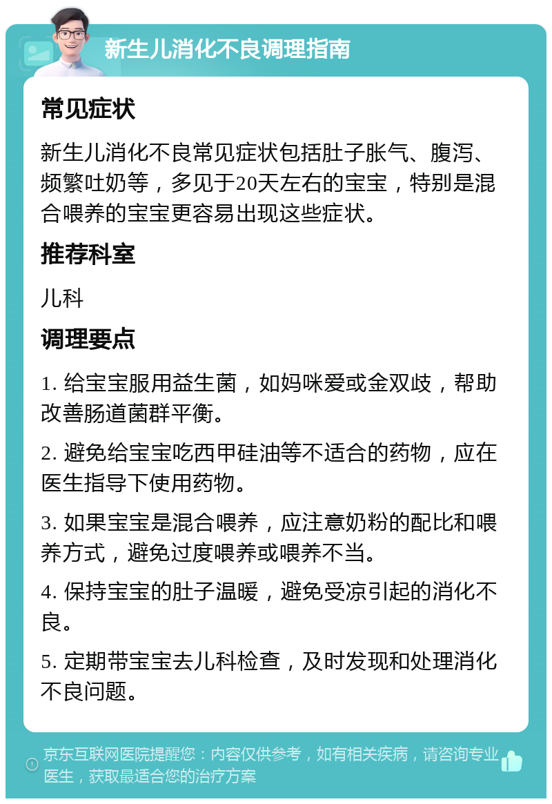 新生儿消化不良调理指南 常见症状 新生儿消化不良常见症状包括肚子胀气、腹泻、频繁吐奶等，多见于20天左右的宝宝，特别是混合喂养的宝宝更容易出现这些症状。 推荐科室 儿科 调理要点 1. 给宝宝服用益生菌，如妈咪爱或金双歧，帮助改善肠道菌群平衡。 2. 避免给宝宝吃西甲硅油等不适合的药物，应在医生指导下使用药物。 3. 如果宝宝是混合喂养，应注意奶粉的配比和喂养方式，避免过度喂养或喂养不当。 4. 保持宝宝的肚子温暖，避免受凉引起的消化不良。 5. 定期带宝宝去儿科检查，及时发现和处理消化不良问题。