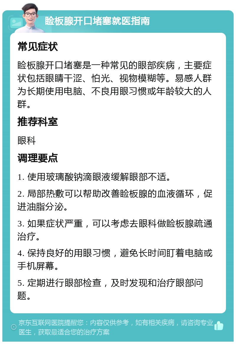 睑板腺开口堵塞就医指南 常见症状 睑板腺开口堵塞是一种常见的眼部疾病，主要症状包括眼睛干涩、怕光、视物模糊等。易感人群为长期使用电脑、不良用眼习惯或年龄较大的人群。 推荐科室 眼科 调理要点 1. 使用玻璃酸钠滴眼液缓解眼部不适。 2. 局部热敷可以帮助改善睑板腺的血液循环，促进油脂分泌。 3. 如果症状严重，可以考虑去眼科做睑板腺疏通治疗。 4. 保持良好的用眼习惯，避免长时间盯着电脑或手机屏幕。 5. 定期进行眼部检查，及时发现和治疗眼部问题。