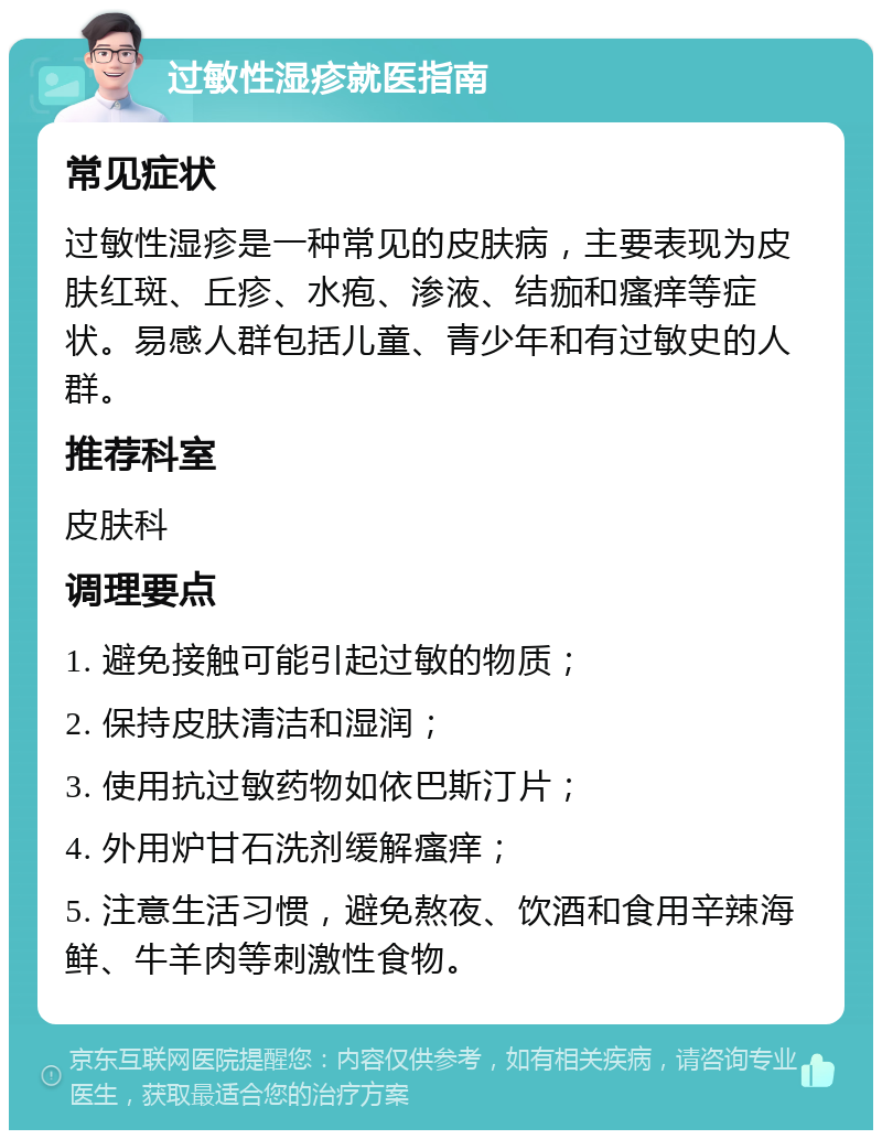 过敏性湿疹就医指南 常见症状 过敏性湿疹是一种常见的皮肤病，主要表现为皮肤红斑、丘疹、水疱、渗液、结痂和瘙痒等症状。易感人群包括儿童、青少年和有过敏史的人群。 推荐科室 皮肤科 调理要点 1. 避免接触可能引起过敏的物质； 2. 保持皮肤清洁和湿润； 3. 使用抗过敏药物如依巴斯汀片； 4. 外用炉甘石洗剂缓解瘙痒； 5. 注意生活习惯，避免熬夜、饮酒和食用辛辣海鲜、牛羊肉等刺激性食物。