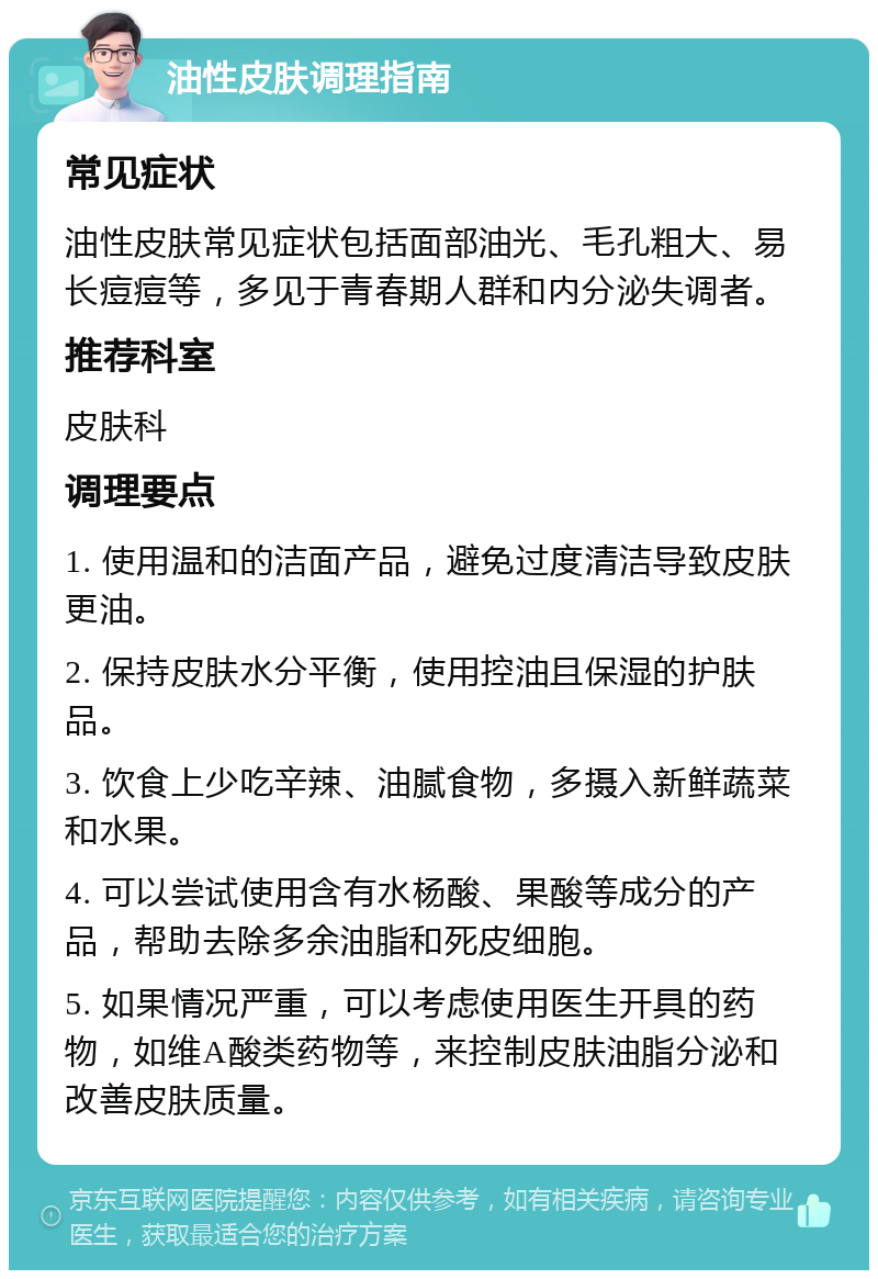 油性皮肤调理指南 常见症状 油性皮肤常见症状包括面部油光、毛孔粗大、易长痘痘等，多见于青春期人群和内分泌失调者。 推荐科室 皮肤科 调理要点 1. 使用温和的洁面产品，避免过度清洁导致皮肤更油。 2. 保持皮肤水分平衡，使用控油且保湿的护肤品。 3. 饮食上少吃辛辣、油腻食物，多摄入新鲜蔬菜和水果。 4. 可以尝试使用含有水杨酸、果酸等成分的产品，帮助去除多余油脂和死皮细胞。 5. 如果情况严重，可以考虑使用医生开具的药物，如维A酸类药物等，来控制皮肤油脂分泌和改善皮肤质量。