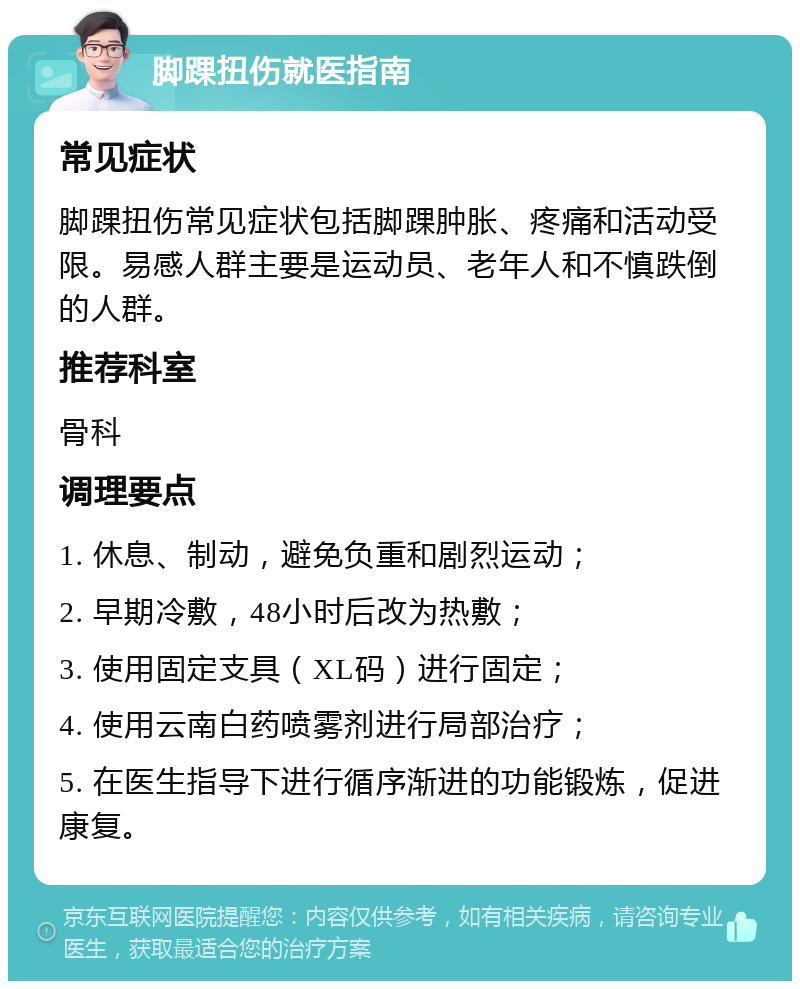 脚踝扭伤就医指南 常见症状 脚踝扭伤常见症状包括脚踝肿胀、疼痛和活动受限。易感人群主要是运动员、老年人和不慎跌倒的人群。 推荐科室 骨科 调理要点 1. 休息、制动，避免负重和剧烈运动； 2. 早期冷敷，48小时后改为热敷； 3. 使用固定支具（XL码）进行固定； 4. 使用云南白药喷雾剂进行局部治疗； 5. 在医生指导下进行循序渐进的功能锻炼，促进康复。