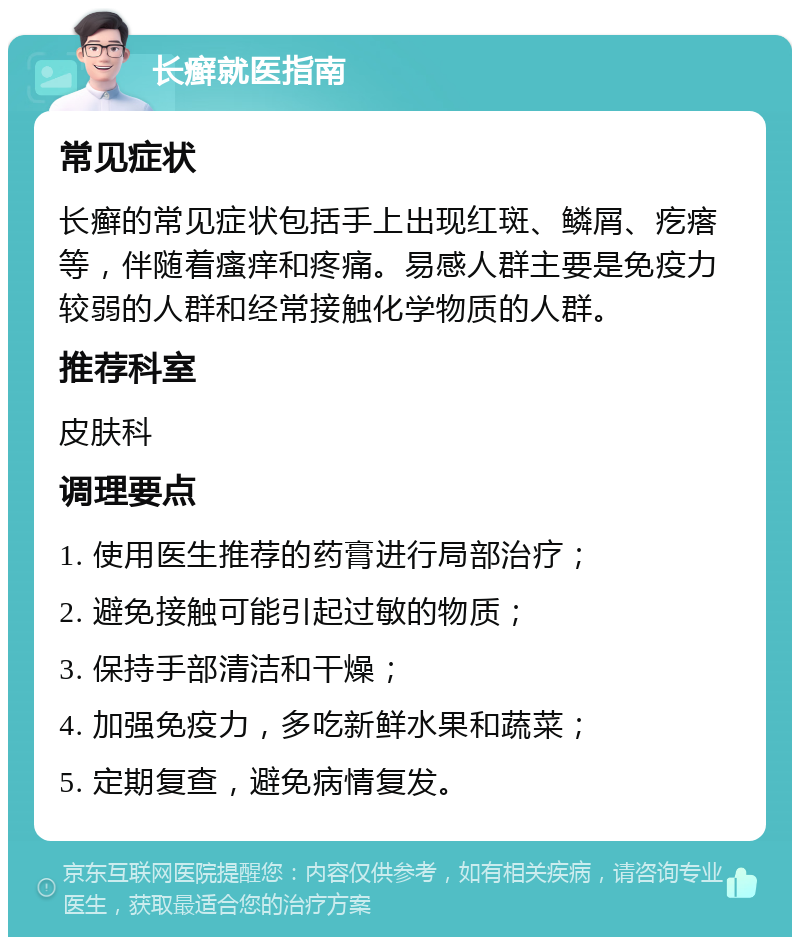 长癣就医指南 常见症状 长癣的常见症状包括手上出现红斑、鳞屑、疙瘩等，伴随着瘙痒和疼痛。易感人群主要是免疫力较弱的人群和经常接触化学物质的人群。 推荐科室 皮肤科 调理要点 1. 使用医生推荐的药膏进行局部治疗； 2. 避免接触可能引起过敏的物质； 3. 保持手部清洁和干燥； 4. 加强免疫力，多吃新鲜水果和蔬菜； 5. 定期复查，避免病情复发。