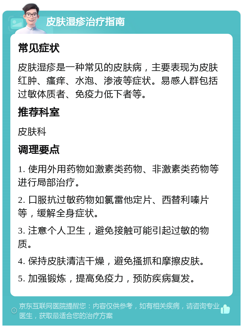 皮肤湿疹治疗指南 常见症状 皮肤湿疹是一种常见的皮肤病，主要表现为皮肤红肿、瘙痒、水泡、渗液等症状。易感人群包括过敏体质者、免疫力低下者等。 推荐科室 皮肤科 调理要点 1. 使用外用药物如激素类药物、非激素类药物等进行局部治疗。 2. 口服抗过敏药物如氯雷他定片、西替利嗪片等，缓解全身症状。 3. 注意个人卫生，避免接触可能引起过敏的物质。 4. 保持皮肤清洁干燥，避免搔抓和摩擦皮肤。 5. 加强锻炼，提高免疫力，预防疾病复发。