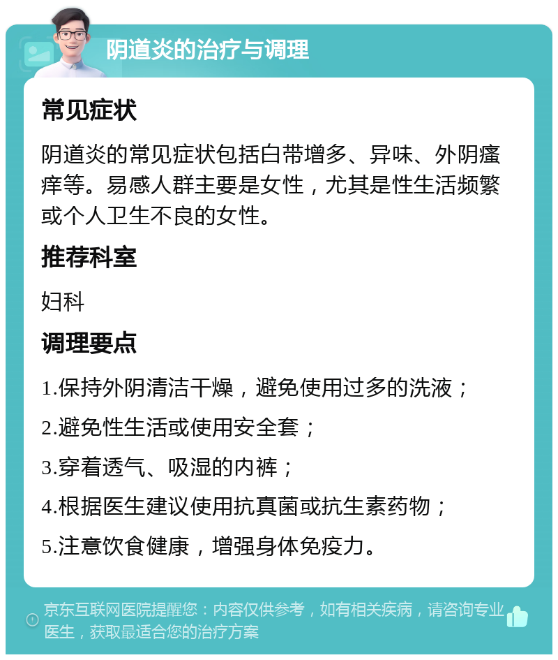 阴道炎的治疗与调理 常见症状 阴道炎的常见症状包括白带增多、异味、外阴瘙痒等。易感人群主要是女性，尤其是性生活频繁或个人卫生不良的女性。 推荐科室 妇科 调理要点 1.保持外阴清洁干燥，避免使用过多的洗液； 2.避免性生活或使用安全套； 3.穿着透气、吸湿的内裤； 4.根据医生建议使用抗真菌或抗生素药物； 5.注意饮食健康，增强身体免疫力。