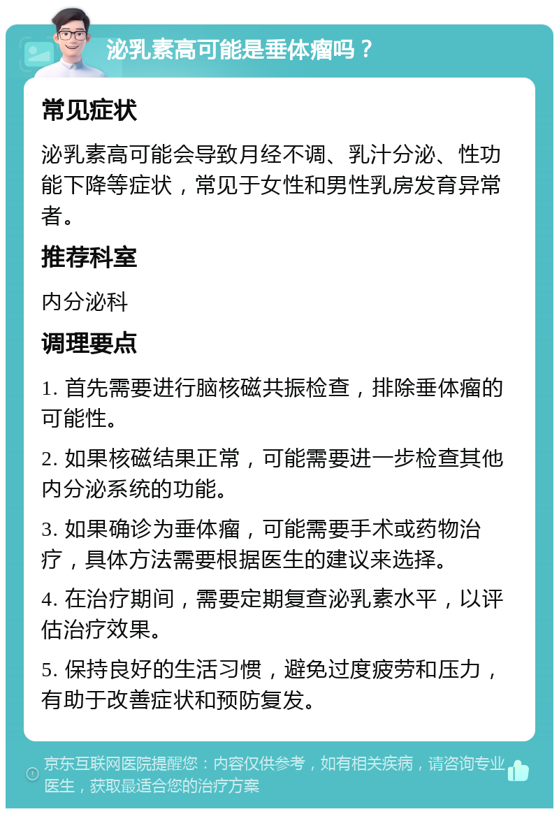 泌乳素高可能是垂体瘤吗？ 常见症状 泌乳素高可能会导致月经不调、乳汁分泌、性功能下降等症状，常见于女性和男性乳房发育异常者。 推荐科室 内分泌科 调理要点 1. 首先需要进行脑核磁共振检查，排除垂体瘤的可能性。 2. 如果核磁结果正常，可能需要进一步检查其他内分泌系统的功能。 3. 如果确诊为垂体瘤，可能需要手术或药物治疗，具体方法需要根据医生的建议来选择。 4. 在治疗期间，需要定期复查泌乳素水平，以评估治疗效果。 5. 保持良好的生活习惯，避免过度疲劳和压力，有助于改善症状和预防复发。