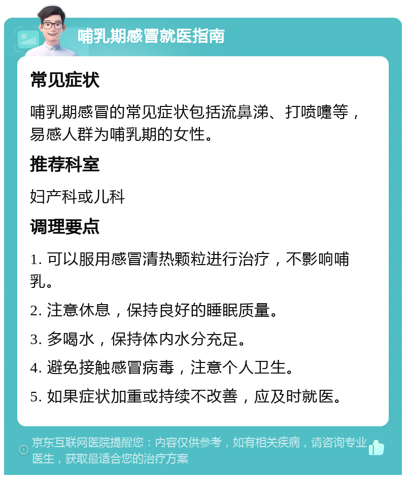 哺乳期感冒就医指南 常见症状 哺乳期感冒的常见症状包括流鼻涕、打喷嚏等，易感人群为哺乳期的女性。 推荐科室 妇产科或儿科 调理要点 1. 可以服用感冒清热颗粒进行治疗，不影响哺乳。 2. 注意休息，保持良好的睡眠质量。 3. 多喝水，保持体内水分充足。 4. 避免接触感冒病毒，注意个人卫生。 5. 如果症状加重或持续不改善，应及时就医。