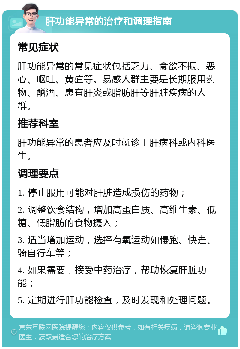 肝功能异常的治疗和调理指南 常见症状 肝功能异常的常见症状包括乏力、食欲不振、恶心、呕吐、黄疸等。易感人群主要是长期服用药物、酗酒、患有肝炎或脂肪肝等肝脏疾病的人群。 推荐科室 肝功能异常的患者应及时就诊于肝病科或内科医生。 调理要点 1. 停止服用可能对肝脏造成损伤的药物； 2. 调整饮食结构，增加高蛋白质、高维生素、低糖、低脂肪的食物摄入； 3. 适当增加运动，选择有氧运动如慢跑、快走、骑自行车等； 4. 如果需要，接受中药治疗，帮助恢复肝脏功能； 5. 定期进行肝功能检查，及时发现和处理问题。