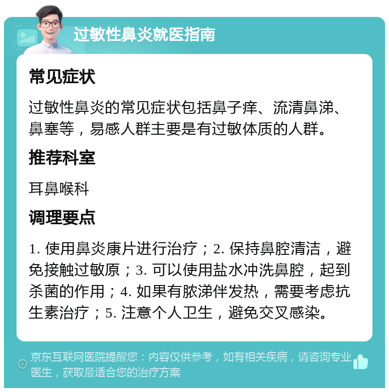 过敏性鼻炎就医指南 常见症状 过敏性鼻炎的常见症状包括鼻子痒、流清鼻涕、鼻塞等，易感人群主要是有过敏体质的人群。 推荐科室 耳鼻喉科 调理要点 1. 使用鼻炎康片进行治疗；2. 保持鼻腔清洁，避免接触过敏原；3. 可以使用盐水冲洗鼻腔，起到杀菌的作用；4. 如果有脓涕伴发热，需要考虑抗生素治疗；5. 注意个人卫生，避免交叉感染。