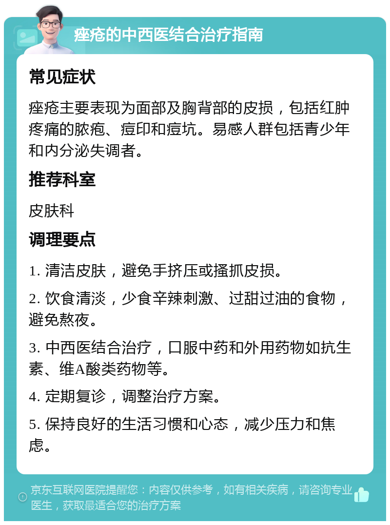 痤疮的中西医结合治疗指南 常见症状 痤疮主要表现为面部及胸背部的皮损，包括红肿疼痛的脓疱、痘印和痘坑。易感人群包括青少年和内分泌失调者。 推荐科室 皮肤科 调理要点 1. 清洁皮肤，避免手挤压或搔抓皮损。 2. 饮食清淡，少食辛辣刺激、过甜过油的食物，避免熬夜。 3. 中西医结合治疗，口服中药和外用药物如抗生素、维A酸类药物等。 4. 定期复诊，调整治疗方案。 5. 保持良好的生活习惯和心态，减少压力和焦虑。