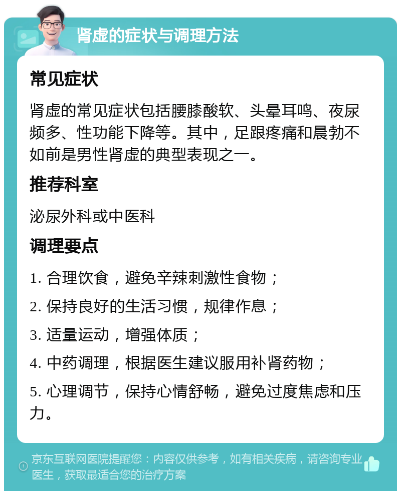 肾虚的症状与调理方法 常见症状 肾虚的常见症状包括腰膝酸软、头晕耳鸣、夜尿频多、性功能下降等。其中，足跟疼痛和晨勃不如前是男性肾虚的典型表现之一。 推荐科室 泌尿外科或中医科 调理要点 1. 合理饮食，避免辛辣刺激性食物； 2. 保持良好的生活习惯，规律作息； 3. 适量运动，增强体质； 4. 中药调理，根据医生建议服用补肾药物； 5. 心理调节，保持心情舒畅，避免过度焦虑和压力。