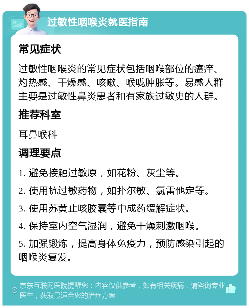 过敏性咽喉炎就医指南 常见症状 过敏性咽喉炎的常见症状包括咽喉部位的瘙痒、灼热感、干燥感、咳嗽、喉咙肿胀等。易感人群主要是过敏性鼻炎患者和有家族过敏史的人群。 推荐科室 耳鼻喉科 调理要点 1. 避免接触过敏原，如花粉、灰尘等。 2. 使用抗过敏药物，如扑尔敏、氯雷他定等。 3. 使用苏黄止咳胶囊等中成药缓解症状。 4. 保持室内空气湿润，避免干燥刺激咽喉。 5. 加强锻炼，提高身体免疫力，预防感染引起的咽喉炎复发。