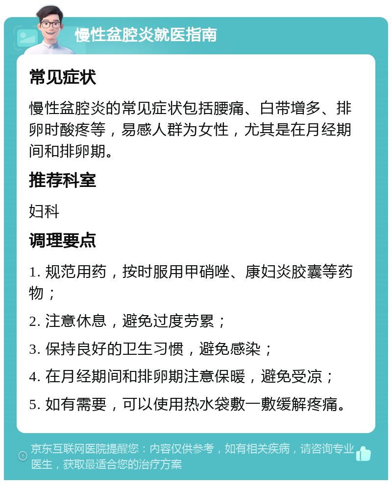 慢性盆腔炎就医指南 常见症状 慢性盆腔炎的常见症状包括腰痛、白带增多、排卵时酸疼等，易感人群为女性，尤其是在月经期间和排卵期。 推荐科室 妇科 调理要点 1. 规范用药，按时服用甲硝唑、康妇炎胶囊等药物； 2. 注意休息，避免过度劳累； 3. 保持良好的卫生习惯，避免感染； 4. 在月经期间和排卵期注意保暖，避免受凉； 5. 如有需要，可以使用热水袋敷一敷缓解疼痛。