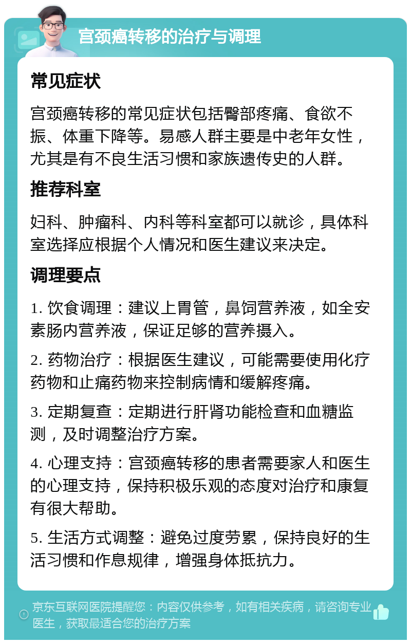 宫颈癌转移的治疗与调理 常见症状 宫颈癌转移的常见症状包括臀部疼痛、食欲不振、体重下降等。易感人群主要是中老年女性，尤其是有不良生活习惯和家族遗传史的人群。 推荐科室 妇科、肿瘤科、内科等科室都可以就诊，具体科室选择应根据个人情况和医生建议来决定。 调理要点 1. 饮食调理：建议上胃管，鼻饲营养液，如全安素肠内营养液，保证足够的营养摄入。 2. 药物治疗：根据医生建议，可能需要使用化疗药物和止痛药物来控制病情和缓解疼痛。 3. 定期复查：定期进行肝肾功能检查和血糖监测，及时调整治疗方案。 4. 心理支持：宫颈癌转移的患者需要家人和医生的心理支持，保持积极乐观的态度对治疗和康复有很大帮助。 5. 生活方式调整：避免过度劳累，保持良好的生活习惯和作息规律，增强身体抵抗力。