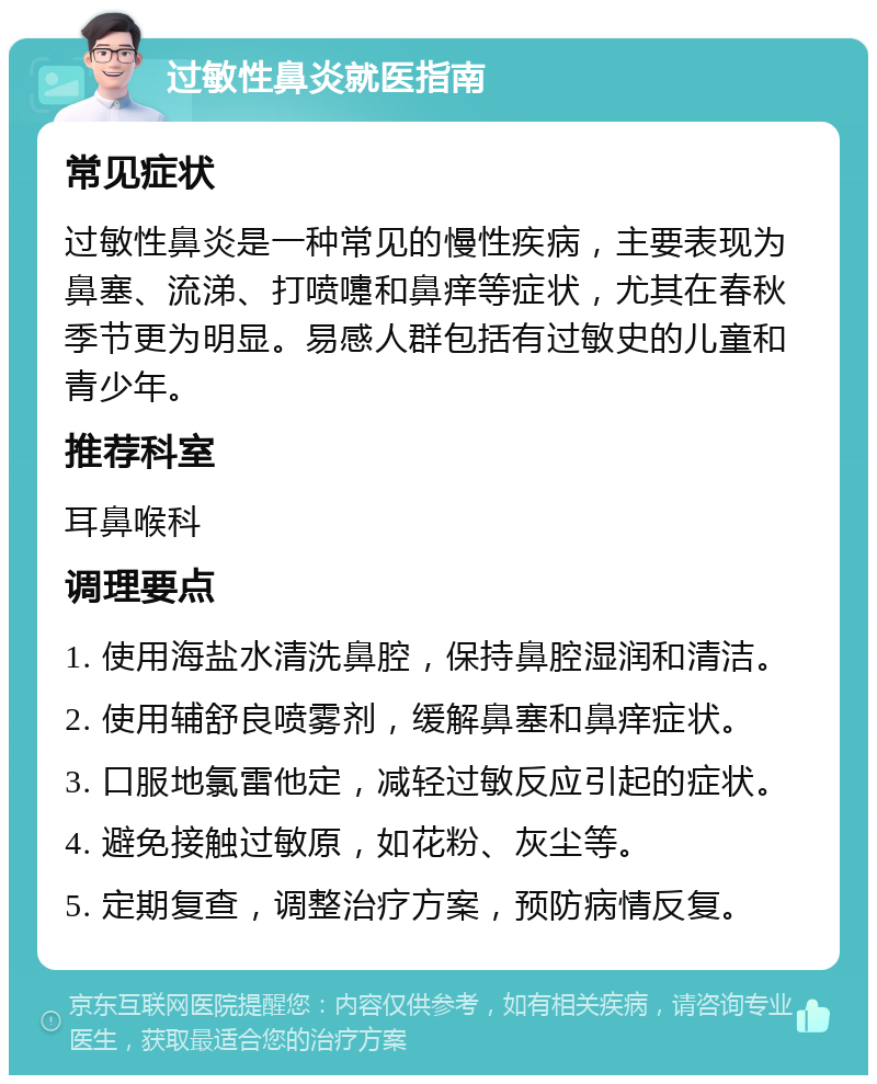 过敏性鼻炎就医指南 常见症状 过敏性鼻炎是一种常见的慢性疾病，主要表现为鼻塞、流涕、打喷嚏和鼻痒等症状，尤其在春秋季节更为明显。易感人群包括有过敏史的儿童和青少年。 推荐科室 耳鼻喉科 调理要点 1. 使用海盐水清洗鼻腔，保持鼻腔湿润和清洁。 2. 使用辅舒良喷雾剂，缓解鼻塞和鼻痒症状。 3. 口服地氯雷他定，减轻过敏反应引起的症状。 4. 避免接触过敏原，如花粉、灰尘等。 5. 定期复查，调整治疗方案，预防病情反复。