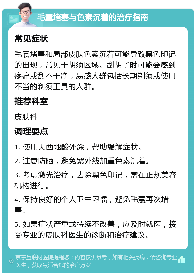 毛囊堵塞与色素沉着的治疗指南 常见症状 毛囊堵塞和局部皮肤色素沉着可能导致黑色印记的出现，常见于胡须区域。刮胡子时可能会感到疼痛或刮不干净，易感人群包括长期剃须或使用不当的剃须工具的人群。 推荐科室 皮肤科 调理要点 1. 使用夫西地酸外涂，帮助缓解症状。 2. 注意防晒，避免紫外线加重色素沉着。 3. 考虑激光治疗，去除黑色印记，需在正规美容机构进行。 4. 保持良好的个人卫生习惯，避免毛囊再次堵塞。 5. 如果症状严重或持续不改善，应及时就医，接受专业的皮肤科医生的诊断和治疗建议。