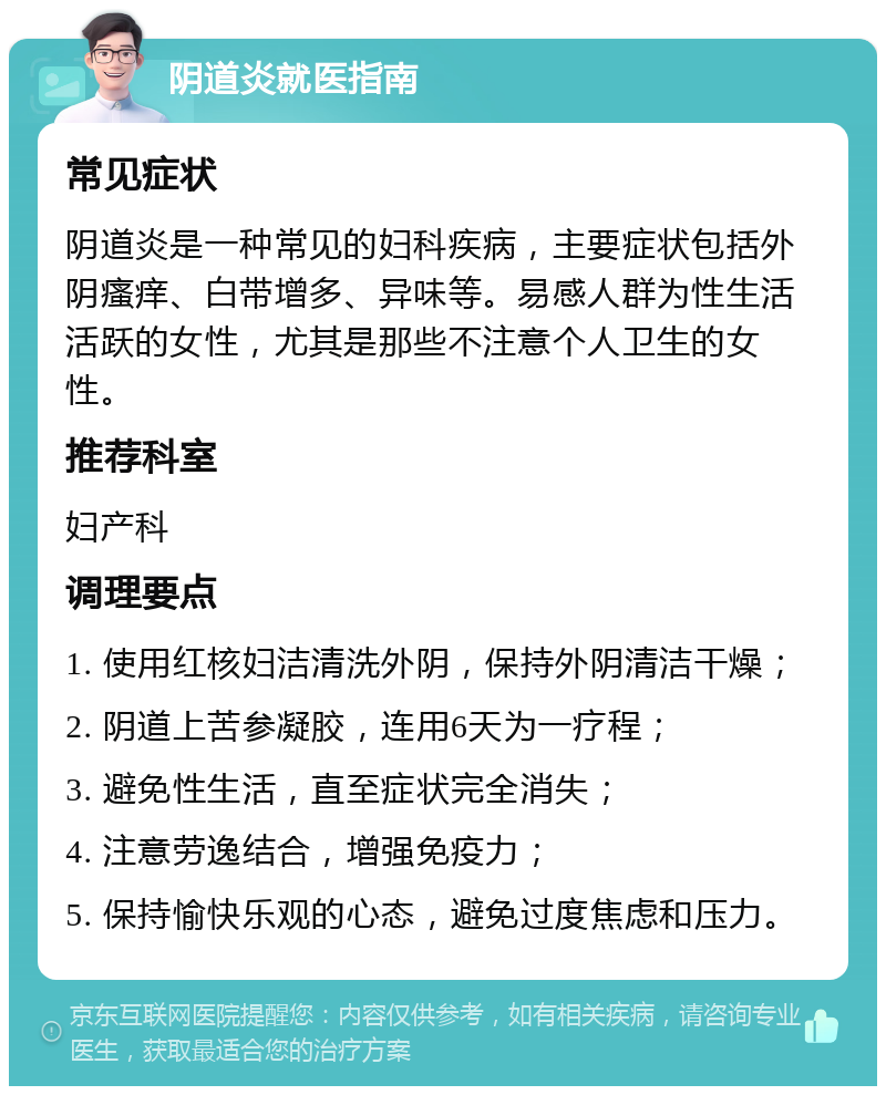 阴道炎就医指南 常见症状 阴道炎是一种常见的妇科疾病，主要症状包括外阴瘙痒、白带增多、异味等。易感人群为性生活活跃的女性，尤其是那些不注意个人卫生的女性。 推荐科室 妇产科 调理要点 1. 使用红核妇洁清洗外阴，保持外阴清洁干燥； 2. 阴道上苦参凝胶，连用6天为一疗程； 3. 避免性生活，直至症状完全消失； 4. 注意劳逸结合，增强免疫力； 5. 保持愉快乐观的心态，避免过度焦虑和压力。