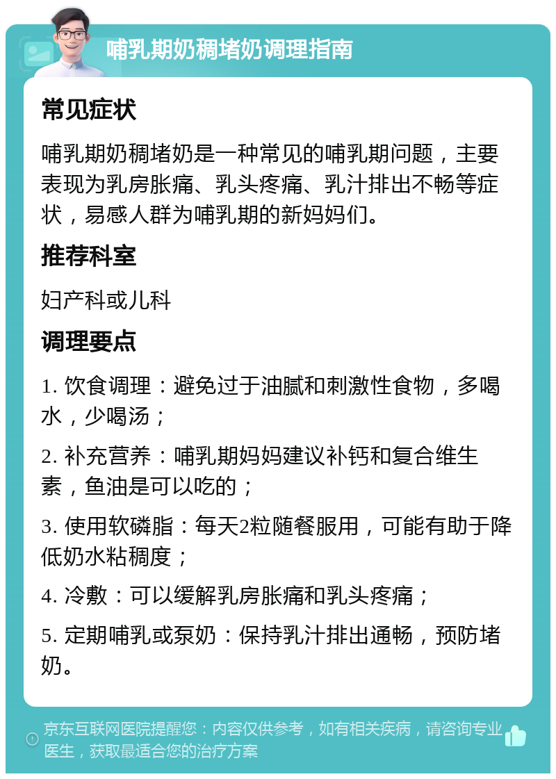 哺乳期奶稠堵奶调理指南 常见症状 哺乳期奶稠堵奶是一种常见的哺乳期问题，主要表现为乳房胀痛、乳头疼痛、乳汁排出不畅等症状，易感人群为哺乳期的新妈妈们。 推荐科室 妇产科或儿科 调理要点 1. 饮食调理：避免过于油腻和刺激性食物，多喝水，少喝汤； 2. 补充营养：哺乳期妈妈建议补钙和复合维生素，鱼油是可以吃的； 3. 使用软磷脂：每天2粒随餐服用，可能有助于降低奶水粘稠度； 4. 冷敷：可以缓解乳房胀痛和乳头疼痛； 5. 定期哺乳或泵奶：保持乳汁排出通畅，预防堵奶。