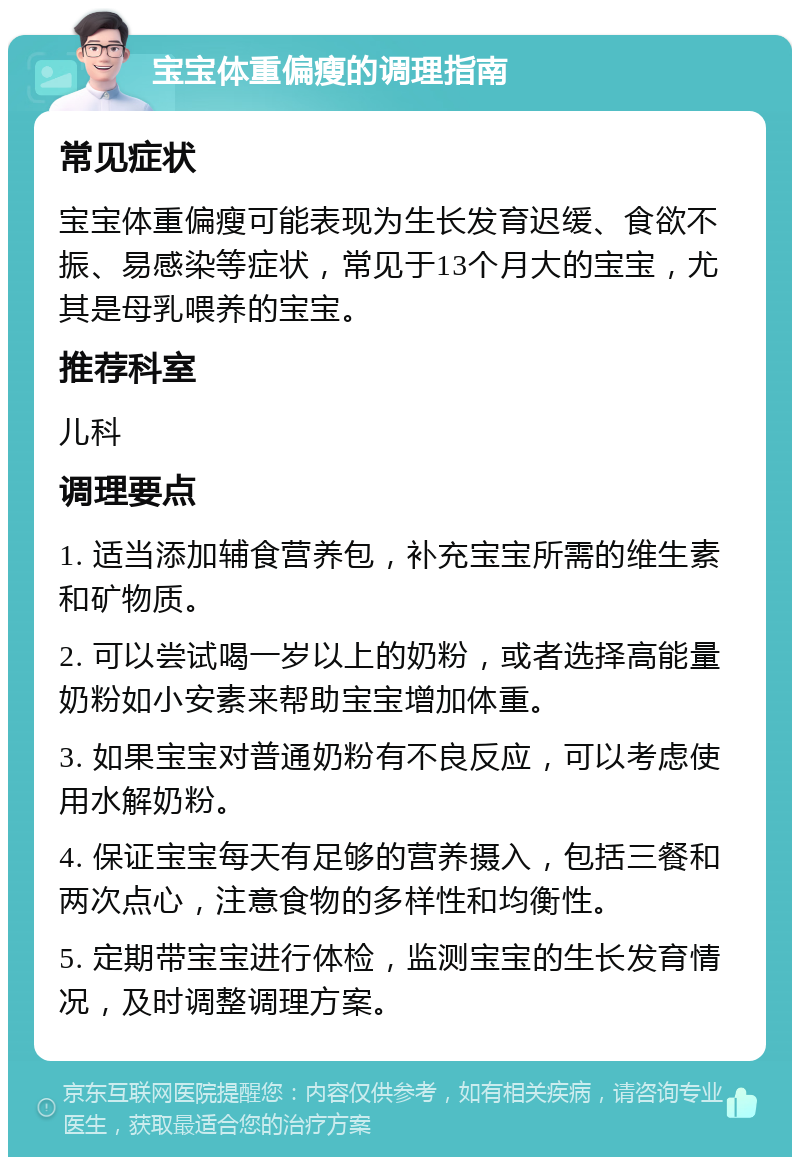 宝宝体重偏瘦的调理指南 常见症状 宝宝体重偏瘦可能表现为生长发育迟缓、食欲不振、易感染等症状，常见于13个月大的宝宝，尤其是母乳喂养的宝宝。 推荐科室 儿科 调理要点 1. 适当添加辅食营养包，补充宝宝所需的维生素和矿物质。 2. 可以尝试喝一岁以上的奶粉，或者选择高能量奶粉如小安素来帮助宝宝增加体重。 3. 如果宝宝对普通奶粉有不良反应，可以考虑使用水解奶粉。 4. 保证宝宝每天有足够的营养摄入，包括三餐和两次点心，注意食物的多样性和均衡性。 5. 定期带宝宝进行体检，监测宝宝的生长发育情况，及时调整调理方案。