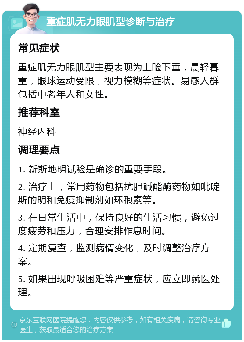 重症肌无力眼肌型诊断与治疗 常见症状 重症肌无力眼肌型主要表现为上睑下垂，晨轻暮重，眼球运动受限，视力模糊等症状。易感人群包括中老年人和女性。 推荐科室 神经内科 调理要点 1. 新斯地明试验是确诊的重要手段。 2. 治疗上，常用药物包括抗胆碱酯酶药物如吡啶斯的明和免疫抑制剂如环孢素等。 3. 在日常生活中，保持良好的生活习惯，避免过度疲劳和压力，合理安排作息时间。 4. 定期复查，监测病情变化，及时调整治疗方案。 5. 如果出现呼吸困难等严重症状，应立即就医处理。