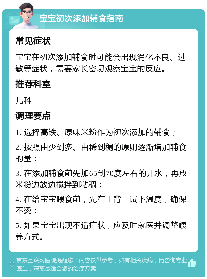 宝宝初次添加辅食指南 常见症状 宝宝在初次添加辅食时可能会出现消化不良、过敏等症状，需要家长密切观察宝宝的反应。 推荐科室 儿科 调理要点 1. 选择高铁、原味米粉作为初次添加的辅食； 2. 按照由少到多、由稀到稠的原则逐渐增加辅食的量； 3. 在添加辅食前先加65到70度左右的开水，再放米粉边放边搅拌到粘稠； 4. 在给宝宝喂食前，先在手背上试下温度，确保不烫； 5. 如果宝宝出现不适症状，应及时就医并调整喂养方式。