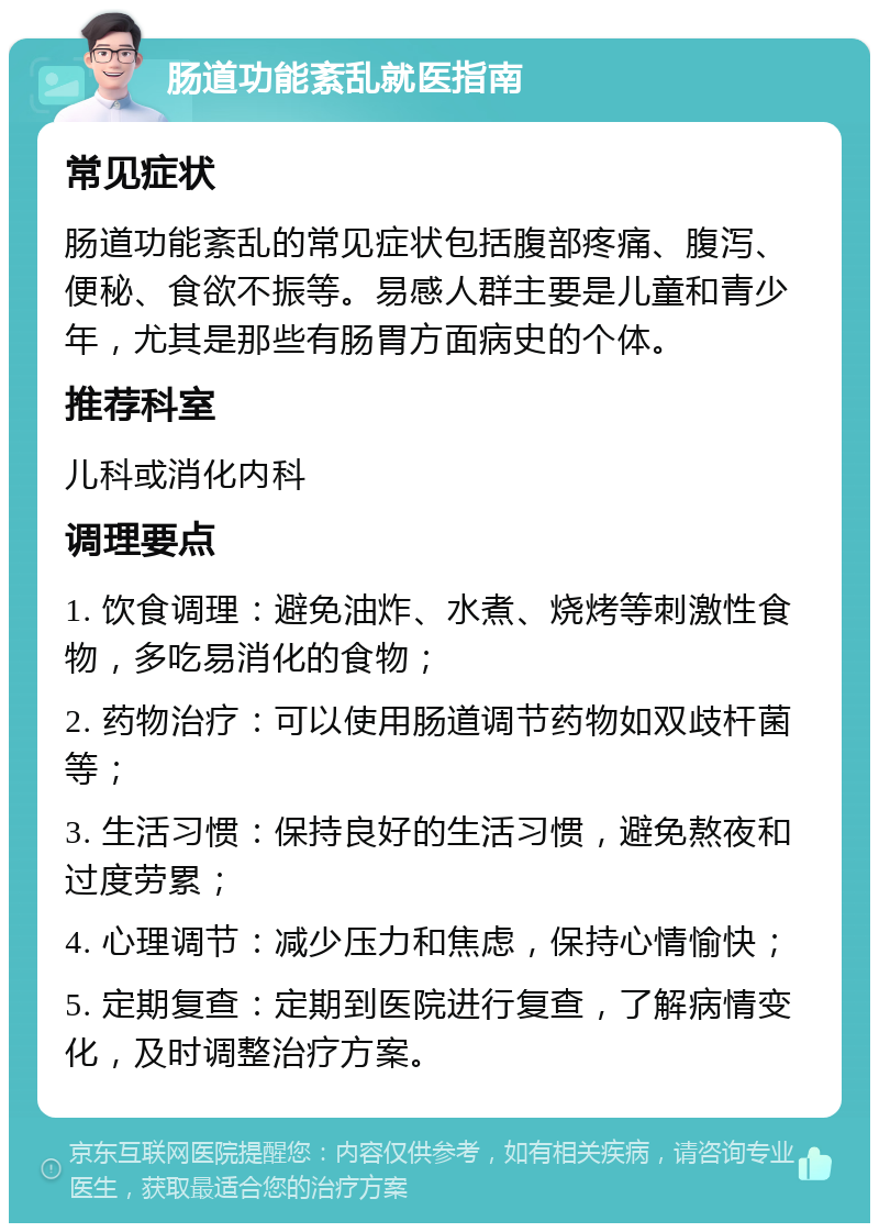 肠道功能紊乱就医指南 常见症状 肠道功能紊乱的常见症状包括腹部疼痛、腹泻、便秘、食欲不振等。易感人群主要是儿童和青少年，尤其是那些有肠胃方面病史的个体。 推荐科室 儿科或消化内科 调理要点 1. 饮食调理：避免油炸、水煮、烧烤等刺激性食物，多吃易消化的食物； 2. 药物治疗：可以使用肠道调节药物如双歧杆菌等； 3. 生活习惯：保持良好的生活习惯，避免熬夜和过度劳累； 4. 心理调节：减少压力和焦虑，保持心情愉快； 5. 定期复查：定期到医院进行复查，了解病情变化，及时调整治疗方案。